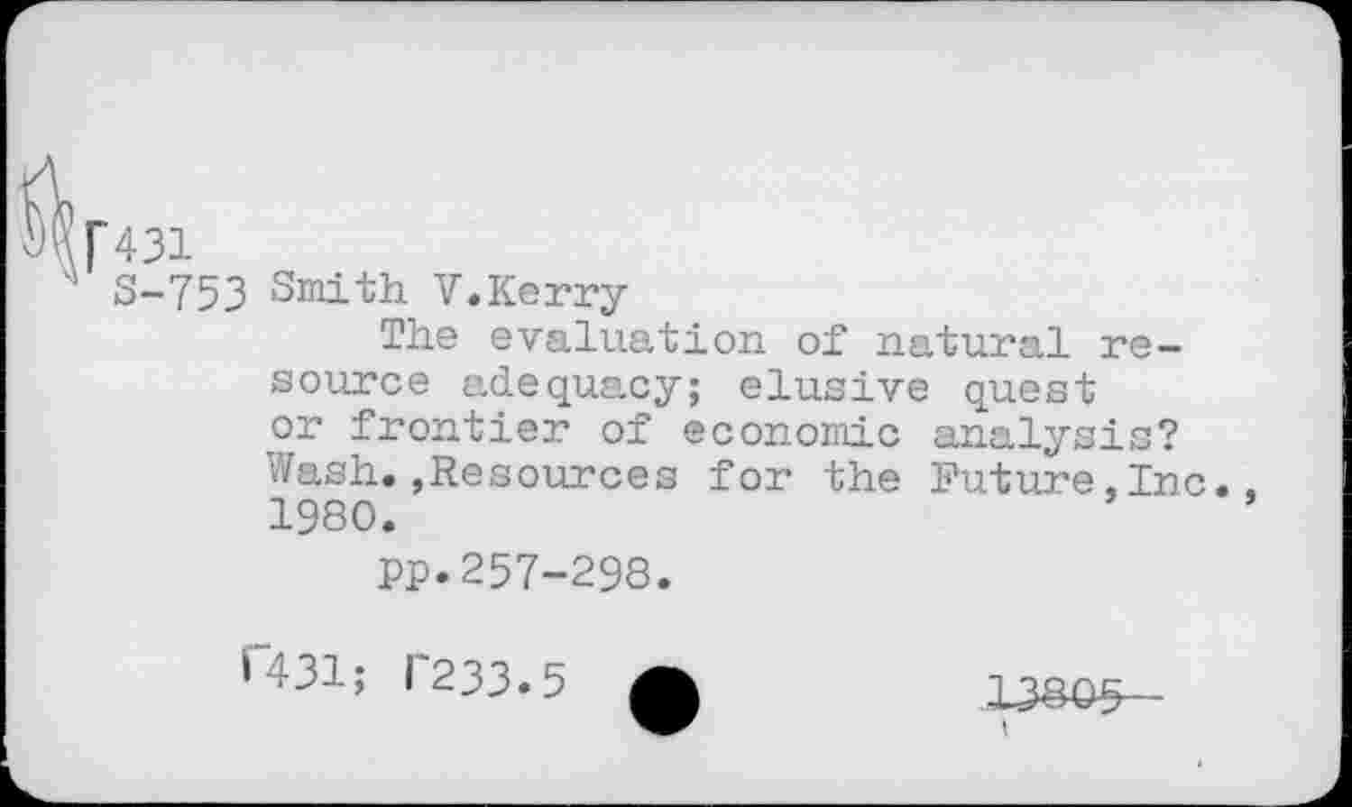 ﻿[431
S-753 Smith V.Kerry
The evaluation of natural resource adequacy; elusive quest or frontier of economic analysis? Wash.,Resources for the Future,Inc. 1980.
pp.257-298.
R31; 1'233.5
13805
I